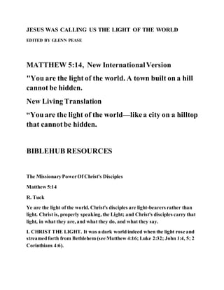 JESUS WAS CALLING US THE LIGHT OF THE WORLD
EDITED BY GLENN PEASE
MATTHEW 5:14, New InternationalVersion
"You are the light of the world. A town built on a hill
cannot be hidden.
New Living Translation
“Youare the light of the world—likea city on a hilltop
that cannotbe hidden.
BIBLEHUB RESOURCES
The MissionaryPowerOf Christ's Disciples
Matthew 5:14
R. Tuck
Ye are the light of the world. Christ's disciples are light-bearers rather than
light. Christ is, properly speaking, the Light; and Christ's disciples carry that
light, in what they are, and what they do, and what they say.
I. CHRIST THE LIGHT. It was a dark world indeed when the light rose and
streamedforth from Bethlehem (see Matthew 4:16; Luke 2:32; John 1:4, 5; 2
Corinthians 4:6).
 