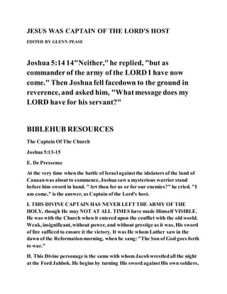 JESUS WAS CAPTAIN OF THE LORD'S HOST
EDITED BY GLENN PEASE
Joshua 5:14 14"Neither,"he replied, "but as
commander of the army of the LORD I have now
come." Then Joshua fell facedown to the ground in
reverence, and asked him, "Whatmessage does my
LORD have for his servant?"
BIBLEHUB RESOURCES
The Captain Of The Church
Joshua 5:13-15
E. De Pressense
At the very time when the battle of Israelagainstthe idolators of the land of
Canaanwas about to commence, Joshua saw a mysterious warrior stand
before him sword in hand. "Art thou for us or for our enemies?" he cried. "I
am come," is the answer, as Captain of the Lord's host.
I. THIS DIVINE CAPTAIN HAS NEVER LEFT THE ARMY OF THE
HOLY, though He may NOT AT ALL TIMES have made Himself VISIBLE.
He was with the Church when it entered upon the conflict with the old world.
Weak, insignificant, without power, and without prestige as it was, His sword
of fire sufficed to ensure it the victory. It was He whom Luther saw in the
dawn of the Reformationmorning, when he sang:"The Son of God goes forth
to war."
II. This Divine personage is the same with whom Jacobwrestledall the night
at the Ford Jahbok. He begins by turning His sword againstHis own soldiers,
 