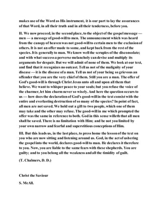 makes use of the Word as His instrument, it is our part to lay the assurances
of that Word, in all their truth and in all their tenderness, before you.
II. We now proceed, in the secondplace, to the objectof the gospelmessage —
men — a message ofgood-willto men. The announcement which was heard
from the canopyof heavenwas not good-willto certain men to the exclusionof
others. It is not an offer made to some, and kept back from the rest of the
species. Itis generallyto man. We know wellthe scruples of the disconsolate;
and with what successa perverse melancholy candevise and multiply its
arguments for despair. But we will admit of none of them. We look at our text,
and find that it recognizes no outcast. Tellus not of the malignity of your
disease — it is the disease ofa man. Tell us not of your being so grievous an
offender that you are the very chief of them. Still you are a man. The offer of
God's good-will is through Christ Jesus unto all and upon all them that
believe. We want to whisper peace to your souls;but you refuse the voice of
the charmer, let him charm never so wisely. And here the question occurs to
us — how does the declarationof God's good-willin the text consistwith the
entire and everlasting destruction of so many of the species? In point of fact,
all men are not saved. We hold out a gift to two people, which one of them
may take and the other may refuse. The good-willin me which prompted the
offer was the same in reference to both. God in this sense willeth that all men
shall be saved. There is no limitation with Him; and be not you limited by
your own narrow and fearful and superstitious conceptions ofHim.
III. But this leads us, in the lastplace, to press home the lessonof the text on
you who are now sitting and listening around us. God, in the actof ushering
the gospelinto the world, declares good-willto man. He declares it therefore
to you. Now, you are liable to the same fears with these shepherds. You are
guilty; and to you belong all the weakness andall the timidity of guilt.
(T. Chalmers, D. D.)
Christ the Saviour
S. McAll.
 