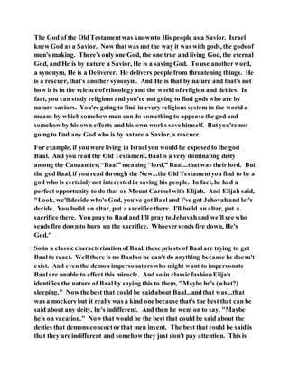 The God of the Old Testamentwas knownto His people as a Savior. Israel
knew God as a Savior. Now that was not the way it was with gods, the gods of
men's making. There's only one God, the one true and living God, the eternal
God, and He is by nature a Savior, He is a saving God. To use another word,
a synonym, He is a Deliverer. He delivers people from threatening things. He
is a rescuer, that's another synonym. And He is that by nature and that's not
how it is in the science ofethnologyand the world of religion and deities. In
fact, you can study religions and you're not going to find gods who are by
nature saviors. You're going to find in every religious system in the world a
means by which somehow man cando something to appease the god and
somehow by his own efforts and his own works save himself. But you're not
going to find any God who is by nature a Savior, a rescuer.
For example, if you were living in Israelyou would be exposedto the god
Baal. And you read the Old Testament, Baalis a very dominating deity
among the Canaanites;“Baal” meaning “lord,” Baal...thatwas their lord. But
the godBaal, if you read through the New...the Old Testamentyou find to be a
god who is certainly not interestedin saving his people. In fact, he had a
perfect opportunity to do that on Mount Carmel with Elijah. And Elijah said,
"Look, we'lldecide who's God, you've got Baaland I've got Jehovahand let's
decide. You build an altar, put a sacrifice there. I'll build an altar, put a
sacrifice there. You pray to Baaland I'll pray to Jehovahand we'll see who
sends fire down to burn up the sacrifice. Whoeversends fire down, He's
God."
So in a classiccharacterizationof Baal, these priests of Baalare trying to get
Baalto react. Well there is no Baalso he can't do anything because he doesn't
exist. And even the demon impersonators who might want to impersonate
Baalare unable to effect this miracle. And so in classic fashionElijah
identifies the nature of Baalby saying this to them, "Maybe he's (what?)
sleeping." Now the best that could be saidabout Baal...andthat was...that
was a mockerybut it really was a kind one because that's the best that can be
said about any deity, he's indifferent. And then he went on to say, "Maybe
he's on vacation." Now that would be the best that could be said about the
deities that demons concoctorthat men invent. The best that could be said is
that they are indifferent and somehow they just don't pay attention. This is
 