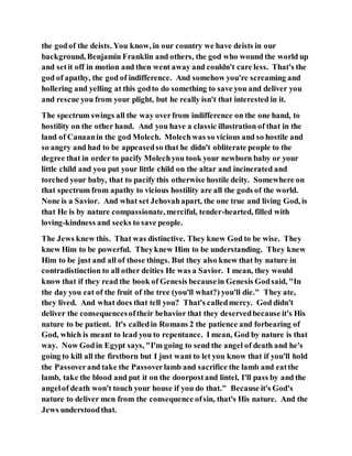 the godof the deists. You know, in our country we have deists in our
background, Benjamin Franklin and others, the god who wound the world up
and setit off in motion and then went away and couldn't care less. That's the
god of apathy, the god of indifference. And somehow you're screaming and
hollering and yelling at this godto do something to save you and deliver you
and rescue you from your plight, but he really isn't that interested in it.
The spectrum swings all the way overfrom indifference on the one hand, to
hostility on the other hand. And you have a classic illustration of that in the
land of Canaanin the god Molech. Molechwas so vicious and so hostile and
so angry and had to be appeasedso that he didn't obliterate people to the
degree that in order to pacify Molechyou took your newborn baby or your
little child and you put your little child on the altar and incinerated and
torched your baby, that to pacify this otherwise hostile deity. Somewhere on
that spectrum from apathy to vicious hostility are all the gods of the world.
None is a Savior. And what set Jehovahapart, the one true and living God, is
that He is by nature compassionate,merciful, tender-hearted, filled with
loving-kindness and seeks to save people.
The Jews knew this. That was distinctive. They knew God to be wise. They
knew Him to be powerful. Theyknew Him to be understanding. They knew
Him to be just and all of those things. But they also knew that by nature in
contradistinction to all other deities He was a Savior. I mean, they would
know that if they read the book of Genesis becausein Genesis Godsaid, "In
the day you eat of the fruit of the tree (you'll what?) you'll die." They ate,
they lived. And what does that tell you? That's calledmercy. God didn't
deliver the consequencesoftheir behavior that they deservedbecause it's His
nature to be patient. It's calledin Romans 2 the patience and forbearing of
God, which is meant to lead you to repentance. I mean, God by nature is that
way. Now Godin Egypt says, "I'm going to send the angel of death and he's
going to kill all the firstborn but I just want to let you know that if you'll hold
the Passoverand take the Passoverlamb and sacrifice the lamb and eatthe
lamb, take the blood and put it on the doorpostand lintel, I'll pass by and the
angelof death won't touch your house if you do that." Because it's God's
nature to deliver men from the consequence ofsin, that's His nature. And the
Jews understoodthat.
 