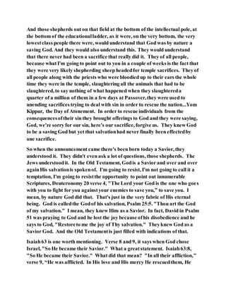 And those shepherds out on that field at the bottom of the intellectual pole, at
the bottom of the educationalladder, as it were, on the very bottom, the very
lowestclass people there were, would understand that God was by nature a
saving God. And they would also understand this. They would understand
that there never had been a sacrifice that really did it. They of all people,
because whatI'm going to point out to you in a couple of weeks is the fact that
they were very likely shepherding sheep headedfor temple sacrifices. Theyof
all people along with the priests who were bloodied up to their ears the whole
time they were in the temple, slaughtering all the animals that had to be
slaughtered, to say nothing of what happened when they slaughtereda
quarter of a million of them in a few days at Passover,they were used to
unending sacrifices trying to deal with sin in order to rescue the nation...Yom
Kippur, the Day of Atonement. In order to rescue individuals from the
consequencesoftheir sin they brought offerings to God and they were saying,
God, we're sorry for our sin, here's our sacrifice, forgive us. They knew God
to be a saving God but yet that salvationhad never finally been effectedby
one sacrifice.
So when the announcement came there's been born today a Savior, they
understood it. They didn't even ask a lot of questions, those shepherds. The
Jews understoodit. In the Old Testament, Godis a Savior and over and over
againHis salvationis spokenof. I'm going to resist, I'm not going to call it a
temptation, I'm going to resistthe opportunity to point out innumerable
Scriptures, Deuteronomy 20 verse 4, "The Lord your God is the one who goes
with you to fight for you againstyour enemies to save you,” to save you. I
mean, by nature God did that. That's just in the very fabric of His eternal
being. God is calledthe Godof his salvation, Psalm 25:5. "Thou art the God
of my salvation." I mean, they knew Him as a Savior. In fact, David in Psalm
51 was praying to God and he lost the joy because ofhis disobedience and he
says to God, "Restoreto me the joy of Thy salvation." Theyknew God as a
Savior God. And the Old Testamentis just filled with indications of that.
Isaiah63 is one worth mentioning. Verse 8 and 9, it says when God chose
Israel, "So He became their Savior." What a greatstatement. Isaiah63:8,
"So He became their Savior." What did that mean? "In all their affliction,”
verse 9, “He was afflicted. In His love and His mercy He rescuedthem, He
 