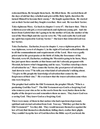 redeemedthem, He brought them back. He lifted them. He carried them all
the days of old but they rebelled and grievedHis Holy Spirit, therefore He
turned Himself to become their enemy." He fought againstthem. He started
out as their Saviorand they fought even that. How sad. He was their Savior.
Take righteous Mary. Go back to chapter 1 verse 47. She knew that. This is
a thirteen-year-old girl, a sweetand meek and righteous young girl. And she
hears from Gabriel that she's going to be the mother of God, the mother of the
son of the Most High and she says in verse 46, "My soul exalts the Lord and
my spirit has rejoicedin God my Savior." She knew that JehovahGod was
her Savior.
Take Zacharias. Zacharias, itsays in chapter 1, was a righteous priest. He
was righteous, verse 6 of chapter 1, in the sight of God and walkedblamelessly
in all the commandments and requirements of the Lord. Here was a godly
priest and in his greatpraise at the birth of John, the forerunner of the
Messiah, verse 69, Zacharias,realizing the Messiahis going to be born, Mary
has just spent three months at that house and she's already pregnant with
Messiah, he knows what's happening and he says, "Godhas raisedup a horn
of salvationfor us." Here comes the Savior, the greatpowerof salvation.
And down in verse 77 he tells you what kind of salvationhe's talking about.
"To give to His people the knowledge ofsalvationthat comes by the
forgiveness oftheir sins." He even knew that the truest salvationcame when
sins were forgiven.
The prophet had saidin the Old Testament, the prophet Micah, "Who is a
pardoning God like You?" The Old Testamentsays God is a forgiving God
who removes your sins as far as the eastis from the west, buries them in the
depths of the deepestsea and remembers them no more. They knew God was
a saving God. They knew God as a forgiving God.
There were many of them in that nation who had experiencedpersonal,
spiritual and eternal salvationfrom God. You say, "Did they get that in the
Old Testament?" Yes they did. They would measure themselves againstthe
law of God, find themselves disobedient, falling short, realize their plight.
They couldn't keepthe law of God therefore the Bible says if you break the
 