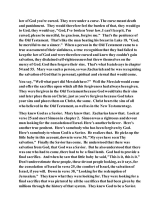 law of God you're cursed. They were under a curse. The curse meant death
and punishment. They would therefore feel the burden of that, they would go
to God, they would say, "God, I've broken Your law, I can't keepit, I'm
cursed, please be merciful, be gracious, forgive me." That's the penitence of
the Old Testament. That's like the man beating his breast in Luke 18, "God,
be merciful to me a sinner." When a personin the Old Testamentcame to a
true assessmentof their sinfulness, a true recognitionthat they had failed to
keepthe law of God and were therefore cursed and knew they couldn't gain
salvation, they disdained self-righteousnessbut threw themselves on the
mercy of God. God then forgave their sins. That's what Isaiahsays in chapter
54 and 55. Mary was such a person, so was Zachariah and he was recognizing
the salvationof God that is personal, spiritual and eternalthat would come.
You say, "Well what part did Messiahhave?" Wellthe Messiahwould come
and offer the sacrifice upon which all this forgiveness had always beengiven.
They were forgiven in the Old Testamentbecause Godwould take their sins
and later place them on Christ, just as you're forgiven because Godtakes
your sins and places them on Christ, the same. Christ bears the sins of all
who believed in the Old Testament, as well as in the New Testamentage.
They knew God as a Savior. Mary knew that. Zacharias knew that. Look at
verse 25 and meet Simeon in chapter 2. Simeonwas a righteous and devout
man looking for the consolationofIsrael. Here’s anotherbeliever. Here's
another true penitent. Here's somebodywho has been forgiven by God.
Here's somebodyto whom God is a Savior. He realizes that. He picks up the
little baby in this account, down in verse 30, "My eyes have seenThy
salvation." Finally the Savior has come. He understood that there was
salvationfrom God, that God was a Savior. But he also understood that there
was one who had to come, there had to be a final lamb. God had to provide a
final sacrifice. And when he saw that little baby he said, "This is it, this is it."
Don't underestimate these people, these devout people looking, as it says, for
the consolation ofIsrael in verse 25, the comfort of Israel, the salvation of
Israel, if you will. Downin verse 38, "Looking for the redemption of
Jerusalem." Theyknew what they were looking for. They were looking for a
final sacrifice that was pictured by all the sacrifices thathad been given by the
millions through the history of that system. Theyknew God to be a Savior.
 