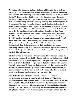 Now let me take it one stepfurther. God showedHimself a Savior to Israel
two ways. First, He showedthem that He was a Savior by nature, temporally,
that is in time, and physically, that is in this life. You say, "Whatdo you mean
by that?" I mean by that that God showedto the nation IsraelHis saving
nature by saving them from Egypt, by saving them, rescuing them out of the
Red Sea and drowning Pharaoh's army, by rescuing them, delivering them, as
it were, out of the forty years of wilderness wandering into the Promised
Land, by delivering them from a myriad of enemies that hated them and tried
to obliterate them. Throughout their history God showedhow He delivered
them. He delivered them from hostile nations. He delivered them from
sickness. He delivered them from trouble. He delivered them from danger.
He delivered them from death, over and over and, folks, it's still going on.
God delivered the nation Israel from massive attempts at genocide by Josef
Stalin and Adolf Hitler. And here they are, Jews still there, still alive.
They've been delivered through all these millennia. There they are
independently functioning as a nation of their own in their own land.
Testimony to the fact that even an apostate people who rejectGod, turn their
back on God, rejecttheir Messiah, execute the Savior, still are being delivered
by God. That's His nature.
That's why Paul in Romans says, "Can'tyou see this? This deliverance, this
salvationon a temporal, physical level as the patience and forbearance of God
meant to lead you to personalrepentance? Can'tyou see if God is so gracious
to the nation that He will also be gracious to the individual sinner?" God is a
Savior by nature and He has saved that nation through the years because it's
His nature to deliver temporally and physically from the immediate and just
consequence ofsin, which would be instant death and hell. But His nature is
not to give sinners what sinners deserve, even in this life.
And that's still true. That's true outside of Israel. The world is
predominantly populated by non-Christians, is that true? Massively
populated by non-Christians who flourish to one degree or anotherin this life;
they enjoy life. They smell the flowers. Theysee the sunrise and the sunset.
They drink the coolwater. They eata goodmeal. They fall in love. They kiss
a baby. They see a mountain. They enjoy the richness and the fullness of life.
They breathe the air. Why? Because Godby nature delivers them from the
 