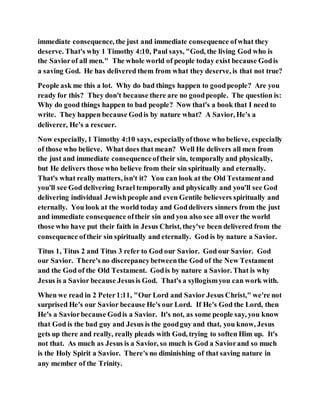 immediate consequence, the just and immediate consequence ofwhat they
deserve. That's why 1 Timothy 4:10, Paul says, "God, the living God who is
the Saviorof all men." The whole world of people today exist because Godis
a saving God. He has delivered them from what they deserve, is that not true?
People ask me this a lot. Why do bad things happen to goodpeople? Are you
ready for this? They don't because there are no goodpeople. The question is:
Why do good things happen to bad people? Now that's a book that I need to
write. They happen because Godis by nature what? A Savior, He's a
deliverer, He's a rescuer.
Now especially, 1 Timothy 4:10 says, especiallyofthose who believe, especially
of those who believe. What does that mean? Well He delivers all men from
the just and immediate consequenceoftheir sin, temporally and physically,
but He delivers those who believe from their sin spiritually and eternally.
That's what really matters, isn't it? You can look at the Old Testamentand
you'll see God delivering Israel temporally and physically and you'll see God
delivering individual Jewishpeople and even Gentile believers spiritually and
eternally. You look at the world today and Goddelivers sinners from the just
and immediate consequence oftheir sin and you also see all over the world
those who have put their faith in Jesus Christ, they've been delivered from the
consequence oftheir sin spiritually and eternally. God is by nature a Savior.
Titus 1, Titus 2 and Titus 3 refer to God our Savior. God our Savior. God
our Savior. There's no discrepancybetweenthe God of the New Testament
and the God of the Old Testament. Godis by nature a Savior. That is why
Jesus is a Savior because Jesusis God. That's a syllogismyou can work with.
When we read in 2 Peter1:11, "Our Lord and Savior Jesus Christ," we're not
surprised He's our Savior because He's our Lord. If He's God the Lord, then
He's a Saviorbecause Godis a Savior. It's not, as some people say, you know
that God is the bad guy and Jesus is the goodguy and that, you know, Jesus
gets up there and really, really pleads with God, trying to soften Him up. It's
not that. As much as Jesus is a Savior, so much is God a Saviorand so much
is the Holy Spirit a Savior. There's no diminishing of that saving nature in
any member of the Trinity.
 