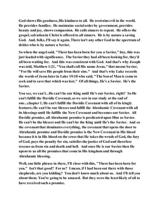 God shows His goodness,His kindness to all. He restrains evil in the world.
He provides families. He maintains socialorderby government, provides
beauty and joy, shows compassion. He calls sinners to repent. He offers the
gospel, salvationin Christ is offered to all sinners. He is by nature a saving
God. And, folks, I'll say it again. There isn't any other God in the spectrum of
deities who is by nature a Savior.
So when the angelsaid, "There has been born for you a Savior," boy, this was
just loadedwith significance. The Saviorthey had all been looking for, they'd
all been waiting for. And this was consistentwith God. And that's why Joseph
was told, Matthew 1:21, "You shall call His name Jesus,"that means Savior,
"ForHe will save His people from their sins." And that's why Luke records
the words of Jesus laterin Luke 19:10 who said, "The Sonof Man is come to
seek and to save that which was lost." Of all things, He's a Savior. He's the
Savior.
You see, we can’t...He can't be our King until He's our Savior, right? So He
can't fulfill the Davidic Covenant, as we saw in our study at the end of
one...chapter1, He can't fulfill the Davidic Covenantwith all of its kingly
features;He can't be our blesserand fulfill the Abrahamic Covenantwith all
its blessings until He fulfills the New Covenant and becomes our Savior. All
Davidic promise, all Abrahamic promise is predicated upon Him as Savior.
He can't be the blesserand He can't be the King until He's the Savior. And so
the covenantthat dominates everything, the covenant that opens the door to
Abrahamic promise and Davidic promise is the New Covenant in His blood
because it is in His blood on the cross that He takes the wrath of God, the fury
of God, pays the penalty for sin, satisfies the justice of God and therefore
rescues us from sin and death and hell. And once He is our Saviorthen He
opens to us all the promises that come in His kingdom and through
Abrahamic blessing.
Well, one little phrase in there, I'll close with this, "There has been born for
you." Isn't that good? Forus? I mean, if I had been out there with those
shepherds, are you kidding? You don't know much about us. And I'll tell you
about them. You're going to be amazed. But they were the leastlikely of all to
have receivedsuch a promise.
 
