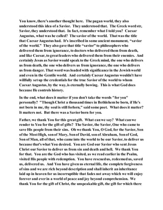 You know, there's another thought here. The pagan world, they also
understood this idea of a Savior. They understood that. The Greek wordstr,
Savior, they understood that. In fact, remember what I told you? Caesar
Augustus, what was he called? The savior of the world. Thatwas the title
that CaesarAugustus had. It's inscribed in some ancient monument, “savior
of the world.” They also gave that title “savior” to philosophers who
delivered them from ignorance, to doctors who delivered them from death,
and like Caesar, to greatleaders who delivered them from their enemies. And
certainly Jesus as Saviorwould speak to the Greek mind, the one who delivers
us from death, the one who delivers us from ignorance, the one who delivers
us from danger. That word was loadedwith significance in the Jewishworld
and even in the Gentile world. And certainly CaesarAugustus wouldn't have
willfully setup the credentials for the true Savior of the world to whom
CaesarAugustus, by the way, is eternally bowing. This is what God does
because He controls history.
In the end, what does it matter if you don't take the words "for you"
personally? "ThoughChrist a thousand times in Bethlehem be born, if He's
not born in me, thy soul is still forlorn," said some poet. What does it matter?
It matters not. But there was a Saviorborn for you.
Father, we thank You for this greatgift. What canwe say? What canwe
render to You for the gift of gifts? The Savior, the Savior, One who came to
save His people from their sins. Oh we thank You, O God, for the Savior, Son
of the MostHigh, sonof Mary, Sonof David, sonof Abraham, Sonof God,
Son of Man, all of that, who came into the world to be our Savior, to deliver us
because that's what You desired. You are God our Savior who sent Jesus
Christ our Savior to deliver us from sin and death and hell. We thank You
for that. You are the God who has visited, as we read earlier in the Psalm,
visited His people with redemption. You have rescuedus, redeemedus, saved
us, delivered us. And You have given us eternal life, the complete forgiveness
of sins and we are rich beyond description and shall inherit an inheritance
laid up in heaven for us incorruptible that fades not awaywhich we will enjoy
forever and everin a world of peace and joy beyond comprehension. We
thank You for the gift of Christ, the unspeakable gift, the gift for which there
 