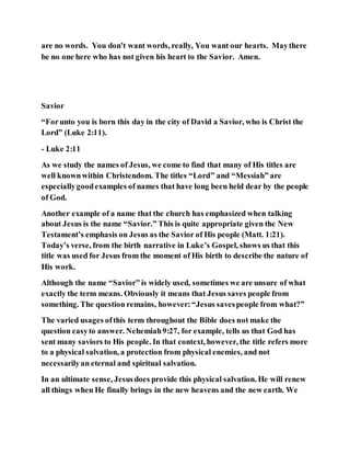 are no words. You don't want words, really, You want our hearts. Maythere
be no one here who has not given his heart to the Savior. Amen.
Savior
“Forunto you is born this day in the city of David a Savior, who is Christ the
Lord” (Luke 2:11).
- Luke 2:11
As we study the names of Jesus, we come to find that many of His titles are
well knownwithin Christendom. The titles “Lord” and “Messiah” are
especiallygoodexamples of names that have long been held dear by the people
of God.
Another example of a name that the church has emphasized when talking
about Jesus is the name “Savior.” This is quite appropriate given the New
Testament’s emphasis on Jesus as the Savior of His people (Matt. 1:21).
Today’s verse, from the birth narrative in Luke’s Gospel, shows us that this
title was used for Jesus from the moment of His birth to describe the nature of
His work.
Although the name “Savior” is widely used, sometimes we are unsure of what
exactly the term means. Obviously it means that Jesus saves people from
something. The question remains, however:“Jesus savespeople from what?”
The varied usages ofthis term throughout the Bible does not make the
question easyto answer. Nehemiah9:27, for example, tells us that God has
sent many saviors to His people. In that context, however, the title refers more
to a physical salvation, a protection from physical enemies, and not
necessarilyan eternal and spiritual salvation.
In an ultimate sense, Jesusdoes provide this physical salvation. He will renew
all things when He finally brings in the new heavens and the new earth. We
 