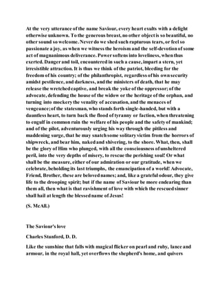 At the very utterance of the name Saviour, every heart exults with a delight
otherwise unknown. To the generous breast, no other objectis so beautiful, no
other sound so welcome. Neverdo we shed such rapturous tears, or feel so
passionate a joy, as when we witness the heroism and the self-devotionof some
act of magnanimous deliverance. Powersoftens into loveliness, whenthus
exerted. Dangerand toil, encountered in such a cause, impart a stern, yet
irresistible attraction. It is thus we think of the patriot, bleeding for the
freedom of his country; of the philanthropist, regardless ofhis ownsecurity
amidst pestilence, and darkness, andthe ministers of death, that he may
release the wretchedcaptive, and break the yoke of the oppressor;of the
advocate, defending the house of the widow or the heritage of the orphan, and
turning into mockerythe venality of accusation, and the menaces of
vengeance;of the statesman, who stands forth single-handed, but with a
dauntless heart, to turn back the flood of tyranny or faction, when threatening
to engulf in common ruin the welfare of his people and the safetyof mankind;
and of the pilot, adventurously urging his way through the pitiless and
maddening surge, that he may snatchsome solitaryvictim from the horrors of
shipwreck, and bear him, nakedand shivering, to the shore. What, then, shall
be the glory of Him who plunged, with all the consciousness ofunsheltered
peril, into the very depths of misery, to rescue the perishing soul! Or what
shall be the measure, either of our admiration or our gratitude, when we
celebrate, beholding its last triumphs, the emancipation of a world! Advocate,
Friend, Brother, these are belovednames; and, like a grateful odour, they give
life to the drooping spirit; but if the name of Saviour be more endearing than
them all, then what is that ravishment of love with which the rescuedsinner
shall hail at length the blessedname of Jesus!
(S. McAll.)
The Saviour's love
Charles Stanford, D. D.
Like the sunshine that falls with magical flicker on pearl and ruby, lance and
armour, in the royal hall, yet overflows the shepherd's home, and quivers
 