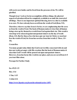 will receive new bodies and be freed from the presence ofsin. We will be
glorified.
Though Jesus’work as Savioraccomplishes allthese things, the physical
aspects ofsalvationwill not be completely available to us until the renewalof
all things. There is one important spiritual blessing, however, that is available
to us now. We have already been savedfrom the wrath of God (Rom. 5:9).
Therefore, whenwe saythat Jesus is Savior, we are emphasizing that He saves
us from the wrath of God. The book of Romans makes it clearthat all human
beings store up for themselves wrath from God againsttheir sin. This wrath is
storedup to be releasedagainstunrepentant sinners on the day of wrath
(Rom. 2:5). But for those of us who have put our trust in Christ, we need not
fear the wrath of God, for Jesus has savedus from that wrath (1 Thess. 1:9–
10).
Coram Deo
Too many people today think that God is not terribly concernedwith sin and
does not really getangry with His creation. But the book of Romans makes it
clearthat God’s wrath will be poured out upon unrepentant sinners.
However, Jesus has borne this wrath in our place, and you are savedfrom it if
you trust Him alone.
Passages forFurther Study
Isa. 45:22–23
Hos. 13:4
1 Tim. 1:15
1 John 4:14
https://www.ligonier.org/learn/devotionals/savior-1497/
 