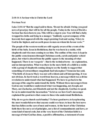 2:10-14 A Saviour who is Christ the Lord
Previous Next
Luke 2:10-14 “But the angelsaid to them, ‘Do not be afraid. I bring you good
news of greatjoy that will be for all the people. Todayin the town of David a
Saviour has been born to you. This will be a sign to you: You will find a baby
wrapped in cloths and lying in a manger.’ Suddenly a greatcompany of the
heavenly host appearedwith the angel, praising God and saying, ‘Glory to
God in the highest, and on earth peace to men on whom his favour rests.’”
The people of the westernworld are still vaguely aware ofthe events of the
birth of the baby Jesus in Bethlehem, that he was born in a stable, with
shepherds and wise men coming to see him. The outline of the story is kept in
the public consciousnessthrough Christmas cards, carols and junior school
plays, but what is absentfrom the public square is the meaning of what
happened. There is no ‘exegesis’ – that is the technicalterm – no explanation,
and no interpretation. What was there in the mere birth of a child in a stable
with a group of shepherds coming along to see the family to suggestthat
something of extraordinary magnitude had takenplace? Someone has said,
“The birth of Jesus to Mary was not self-evident and self-interpreting. It was
not obvious. In factit took a word from heaven, a messagewhichwas a divine
revelation to understand what had happened. We have to go back to the
messageofthe angelto understand the birth. Without these messengersfrom
God no one would have understood what was happening, not Joseph, not
Mary, not Zacharias, notElizabeth and not the shepherds. God has to speak
for us to understand the incarnation.” So let us see how God’s messenger
explained the goodnews that comes to those who understand Bethlehem.
Why do we go to church eachSunday? To hear goodnews;to keephearing
the most wonderful news that anyone could ever hear; to hear the best news
that has fallen on the ears of men and women. At the heart of the Christian
faith there lies not a set of principles, not a list of commandments and laws, or
some kind of moral code, but at the very heart of the Christian faith is a
messageofwhat God has done, a positive affirmation, a statement of some
 