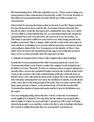 life-transforming facts. What the angelfirst says is, “I have come to bring you
some goodnews that someone has arrived in the world.” It is in the facticity of
that birth of one particular baby boy that all the joy of this goodnews is
concentrated.
Then Gabriel’s messagedevelops so that we learn it is not Mr. Representative
Personwho has been born, and not Mr. Everyman who has takenhis first
breath. In other words the messageis not a humanistic story that every birth
of every child is wonderful and that for an existentialmoment the shepherds
graspedthat fact, and were moved by the marvel of a new born baby. No.
This baby is specialin a different sense from every baby being specialto the
families concerned. This is a unique child, and the words of the messengerof
God which are so familiar to us are powerful because theyconcentrate on the
extraordinary claim of the New Testamentas to the identity of Mary’s boy-
child. So let us look at the designationof the angel concerning this newborn
babe. Let us see the greattitles that the angel gives to him.
1. THERE IS GOOD NEWS THAT THE CHRIST HAS BEEN BORN.
In both the Greek translationof the Old Testamentand in the Greek New
Testamentitself this word ‘Christ’ renders the original word ‘anointed one.’
In Hebrew it is the ‘Messiah.’It refers to someone who is setapart and given a
specific office. Jesus is the anointed Prophet sent into the world to bring God’s
words to his creatures. He is the anointed King of the line of David, born in
David’s town, who will crush the head of the serpent. He is the anointed Priest
who will make atonement for our sin by his obedience to death, even the death
of the cross. Here is the long promised Messiah. This very baby and no other
baby, past, present or future, is the anointed one of God, the one the Old
Testamenthas spokenof again and again, and he is here in Bethlehem, says
the angel.
Now one intriguing thing about this title ‘Christ’ is that the Lord himself
rarely applied it to himself. Not only that, but he seldom encouragedother
men to apply it to him. As you read Luke’s gospelyou will see the veil being
takenfrom people’s eyes and they realize who this is who is dealing with them,
but soonhe is telling them that they are to keeptheir convictions to
 