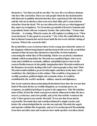 themselves. “See thatyou tell no one this,” he says. He even silences demons
who have this conviction. There are sick people whom he has healedand he
tells them not to publish abroadwhat they have experienced. He tells Jairus
and his wife not to disclose whatwent on in their little girl’s room when he
raisedher from the dead. “We are not allowedto tell you yet what happened,”
they must say to inquirers. Yet Jesus does go outside of Israelto Samaria and
is peculiarly frank with one womanin Sychar. She said to him, “‘I know that
Messiah. . . is coming. When he comes, he will explain everything to us.’ Then
Jesus declared, ‘I who speak to you am he.’” (Jn. 4:26). He could afford to do
that in distant Samaria but not in Israel until the last week with the raising of
Lazarus. What is the reasonfor this?
He needed three years to instruct these twelve young men about the nature of
his kingdom without being hunted and threatened with arrest. He neededthat
amount of time because they themselves sharedthe Jewishconfusion
concerning the whole idea of Messiahship. Theirs was an utterly calamitous
attitude which assumedthat the Messiahwas a political figure who was to
come and establishan economic, military and political power base in the
easternMediterranean. In the public imagination their Messiahwouldteach
the Romans a lessonfor dealing with God’s chosenpeople as they had. Their
Messiahwouldestablish a greatJewishempire and those in the inner circle
would have the chief places in his cabinet. This would be a hegemony of
worldly grandeur, political might and economic riches. It would be
establishedby the world’s methods – military muscle and diplomacy.
Our Lord wanted to disassociatehimself absolutelyfrom that. He was not that
kind of Messiah. He has no worldly Kingdom, no economic power, no
weaponry, no political privileges to grant to his supporters. This Messiahhas
none of that, in fact the whole conceptwas utterly abhorrent to him. He has a
reserve, a reticence, and a low profile, and yet he does tell the womanat the
well, “I that speak to you am the Messiah.”It was not that Jesus utterly
rejectedthe Messianic idea and consideredhimself a simple teacherand
healer. He acknowledgedthat he was the one and only Messiah;the angels
and apostles callhim this frequently, and yet it is an interpreted Messiahship.
Jesus does not allow men and womento have made up their own ideas about
 