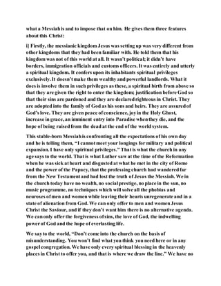 what a Messiahis and to impose that on him. He gives them three features
about this Christ:
i] Firstly, the messianic kingdom Jesus was setting up was very different from
other kingdoms that they had been familiar with. He told them that his
kingdom was not of this world at all. It wasn’t political; it didn’t have
borders, immigration officials and customs officers. It was entirely and utterly
a spiritual kingdom. It confers upon its inhabitants spiritual privileges
exclusively. It doesn’tmake them wealthy and powerful landlords. What it
does is involve them in such privileges as these, a spiritual birth from above so
that they are given the right to enter the kingdom; justification before God so
that their sins are pardoned and they are declaredrighteous in Christ. They
are adopted into the family of God as his sons and heirs. They are assuredof
God’s love. They are given peace ofconscience, joyin the Holy Ghost,
increase in grace, an imminent entry into Paradise whenthey die, and the
hope of being raisedfrom the dead at the end of the world system.
This stable-born Messiahis confronting all the expectations of his own day
and he is telling them, “I cannotmeet your longings for military and political
expansion. I have only spiritual privileges.” That is what the church in any
age says to the world. That is what Luther saw at the time of the Reformation
when he was sick atheart and disgusted at what he met in the city of Rome
and the power of the Papacy, that the professing church had wanderedfar
from the New Testamentand had lost the truth of Jesus the Messiah. We in
the church today have no wealth, no socialprestige, no place in the sun, no
music programme, no techniques which will solve all the phobias and
neuroses ofmen and women while leaving their hearts unregenerate and in a
state of alienation from God. We can only offer to men and womenJesus
Christ the Saviour, and if they don’t want him there is no alternative agenda.
We canonly offer the forgiveness ofsins, the love of God, the indwelling
powerof God and the hope of everlasting life.
We sayto the world, “Don’t come into the church on the basis of
misunderstanding. You won’t find what you think you need here or in any
gospelcongregation. We have only every spiritual blessing in the heavenly
places in Christ to offer you, and that is where we draw the line.” We have no
 