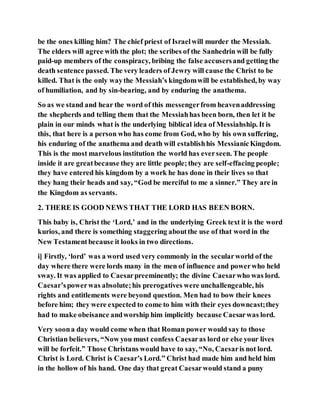 be the ones killing him? The chief priest of Israelwill murder the Messiah.
The elders will agree with the plot; the scribes of the Sanhedrin will be fully
paid-up members of the conspiracy, bribing the false accusersand getting the
death sentence passed. The very leaders of Jewry will cause the Christ to be
killed. That is the only waythe Messiah’s kingdomwill be established, by way
of humiliation, and by sin-bearing, and by enduring the anathema.
So as we stand and hear the word of this messengerfrom heavenaddressing
the shepherds and telling them that the Messiahhas been born, then let it be
plain in our minds what is the underlying biblical idea of Messiahship. It is
this, that here is a person who has come from God, who by his own suffering,
his enduring of the anathema and death will establishhis MessianicKingdom.
This is the most marvelous institution the world has everseen. The people
inside it are greatbecause they are little people;they are self-effacing people;
they have entered his kingdom by a work he has done in their lives so that
they hang their heads and say, “God be merciful to me a sinner.” They are in
the Kingdom as servants.
2. THERE IS GOOD NEWS THAT THE LORD HAS BEEN BORN.
This baby is, Christ the ‘Lord,’ and in the underlying Greek text it is the word
kurios, and there is something staggering aboutthe use of that word in the
New Testamentbecause it looks in two directions.
i] Firstly, ‘lord’ was a word used very commonly in the secularworld of the
day where there were lords many in the men of influence and powerwho held
sway. It was applied to Caesarpreeminently; the divine Caesarwho was lord.
Caesar’spowerwas absolute;his prerogatives were unchallengeable, his
rights and entitlements were beyond question. Men had to bow their knees
before him; they were expected to come to him with their eyes downcast;they
had to make obeisance andworship him implicitly because Caesarwas lord.
Very soona day would come when that Roman power would say to those
Christian believers, “Now you must confess Caesaras lord or else your lives
will be forfeit.” Those Christans would have to say, “No, Caesaris not lord.
Christ is Lord. Christ is Caesar’s Lord.” Christ had made him and held him
in the hollow of his hand. One day that great Caesarwould stand a puny
 