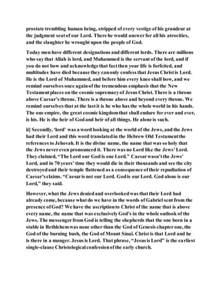 prostate trembling human being, stripped of every vestige of his grandeur at
the judgment seatof our Lord. There he would answerfor all his atrocities,
and the slaughter he wrought upon the people of God.
Today men have different designations and different lords. There are millions
who saythat Allah is lord, and Muhammed is the servant of the lord, and if
you do not bow and acknowledgethat factthen your life is forfeited, and
multitudes have died because they canonly confess that Jesus Christis Lord.
He is the Lord of Muhammed, and before him every knee shall bow, and we
remind ourselves once againof the tremendous emphasis that the New
Testamentplaces on the cosmic supremacyof Jesus Christ. There is a throne
above Caesar’s throne. There is a throne above and beyond every throne. We
remind ourselves that at the lastit is he who has the whole world in his hands.
The one empire, the great cosmic kingdomthat shall endure for ever and ever,
is his. He is the heir of Godand heir of all things. He alone is such.
ii] Secondly, ‘lord’ was a word looking at the world of the Jews, and the Jews
had their Lord and this word translatedin the Hebrew Old Testamentthe
references to Jehovah. It is the divine name, the name that was so holy that
the Jews nevereven pronounced it. There was no Lord like the Jews’Lord.
They claimed, “The Lord our God is one Lord.” Caesarwasn’tthe Jews’
Lord, and in 70 years’ time they would die in their thousands and see the city
destroyedand their temple flattened as a consequence oftheir repudiation of
Caesar’sclaims. “Caesaris not our Lord. Godis our Lord. God alone is our
Lord,” they said.
However, what the Jews deniedand overlookedwas thattheir Lord had
already come, because whatdo we have in the words of Gabriel sent from the
presence ofGod? We have the ascriptionto Christ of the name that is above
every name, the name that was exclusivelyGod’s in the whole outlook of the
Jews. The messengerfrom God is telling the shepherds that the one born in a
stable in Bethlehemwas none other than the God of Genesis chapterone, the
God of the burning bush, the God of Mount Sinai. Christ is that Lord and he
is there in a manger. Jesus is Lord. That phrase, “Jesusis Lord” is the earliest
single-clause Christologicalconfessionofthe early church.
 