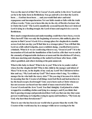 You see the marvel of this? He is Caesar’s Lord, and he is the Jews’Lord and
yet he is the baby born in Bethlehem. You go and tell a Jew that the Lord is
born . . . God has been born . . . and you would find utter and total
repugnance and incomprehension. Yet our faith stands or falls with the truth
of these words, “Unto you is born this day in the city of David a Saviour who
is Christ the Lord.” The Lord is manifestly seenand heard; Heaven’s beloved
Lord is lying in a feeding trough; the Lord of men and angels is in a cave in
Bethlehem.
How much comprehensionand understanding could there have been, even in
Mary herself? This was only the beginning of sorrows, this unlikely place for
anyone to find Caesar’sLord. It is a strange place for shepherds to stumble
across God, but one day you’ll find him in a strangerplace! You will find this
Lord on a hill called Golgotha, neara rubbish dump, crucified betweentwo
criminals. What is it we are confessing whenwe say, “Jesus is Lord”? It is the
incarnation of God and the humiliation of the Lord in a life that was to end in
the anomaly of impenetrable darkness at noon and the dereliction of Calvary,
with men mocking and chanting at the nailed Lord hour after hour, while
others gambled, and others looking at his pain unmoved.
What is this baby to them? What is he to you? Who is he in yonder stall at
whose feetthe shepherds fall? Who is this child in the manger and infant of
Mary? Is he to me, in the depths of my soul, my Lord? Do I fall down before
him and say, “My Lord and my God?” Do I mean what I sing, “Lo within a
manger lies he who built the starry skies”? Do you sing it because it is rich in
its meaning that the Creatorof all things took frail flesh and had nowhere to
lay his head except a feedtrough? Unto you is born such a Christ whom eye
has not seennor earheard nor has mind of man conceivedof. Here is
Caesar’sLord and the Jews’Lord. You find Almighty God joined to a babe
wrapped in swaddling clothes and lying in a manger, and if you think that
that is passing strange and paradoxicalthen I tell you that one day that same
person would hang on Golgotha crying in agonyand loneliness, “MyGod, my
God, why hast thou forsakenme?”
There is one who has been in our world who is greaterthan the world. The
Creatorof the world once lay in a manger while never ceasing to be the
 