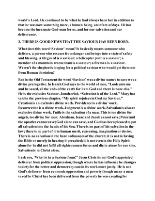 world’s Lord. He continued to be what he had always been but in addition to
that he was now something more, a human being, an infant of days. He has
become the incarnate God-man for us, and for our salvationand our
deliverance.
3. THERE IS GOOD NEWS THAT THE SAVIOUR HAS BEEN BORN.
What does this word ‘Saviour’ mean? It basicallymeans someone who
delivers, a personwho rescues from danger and brings into a state of safety
and blessing. A lifeguard is a saviour; a helicopter pilot is a saviour; a
member of a mountain rescue teamis a saviour; a fireman is a saviour.
Weren’t the shepherds longing for a political saviourwho would getthem out
from Roman dominion?
But in the Old Testamentthe word ‘Saviour’ was a divine name; to save was a
divine prerogative. In Isaiah God says to the world of men, “Look unto me
and be saved, all the ends of the earth for I am God and there is none else.”
He is the exclusive Saviour. Jonahcried, “Salvationis of the Lord.” Mary has
said in the previous chapter, “My spirit rejoices in God my Saviour.”
Creationis an exclusive divine work. Providence is a divine work.
Resurrectionis a divine work. Judgment is a divine work. Salvationis also an
exclusive divine work. Futile is the salvationof a man. This is too divine for
angels, too divine for men; Abraham, Isaac and Jacobcannotsave;Peterand
the apostles cannotsave;God alone can save, and God has been pleasedto put
all salvation into the hands of his Son. There is no part of his salvationin the
law; there is no part of it in human merit, reasoning, imaginationor desire.
There is no salvationin the bare ordinances of the church; it is not in having
the Bible or merely in hearing it preached;it is not even in the Holy Spirit
alone for he did not fulfil all righteousness forus and die to atone for our sins.
Salvationis in Christ alone.
I ask you, ‘What is he a Saviour from?’ Jesus Christis not God’s appointed
deliverer from political oppression, though where he has influence he changes
societyfor the better and democracycando its work more justly. He is not
God’s deliverer from economic oppressionand poverty though many a man
savedby Christ has been delivered from the poverty he was creating for
 