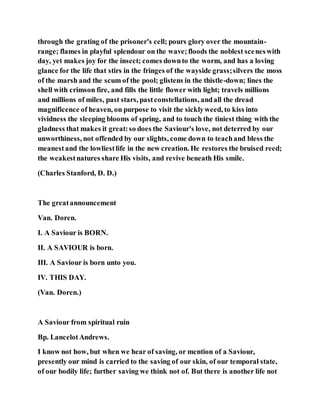 through the grating of the prisoner's cell; pours glory over the mountain-
range; flames in playful splendour on the wave;floods the noblest sceneswith
day, yet makes joy for the insect; comes downto the worm, and has a loving
glance for the life that stirs in the fringes of the wayside grass;silvers the moss
of the marsh and the scum of the pool; glistens in the thistle-down; lines the
shell with crimson fire, and fills the little flower with light; travels millions
and millions of miles, past stars, pastconstellations, andall the dread
magnificence of heaven, on purpose to visit the sicklyweed, to kiss into
vividness the sleeping blooms of spring, and to touch the tiniest thing with the
gladness that makes it great:so does the Saviour's love, not deterred by our
unworthiness, not offended by our slights, come down to teachand bless the
meanestand the lowliestlife in the new creation. He restores the bruised reed;
the weakestnatures share His visits, and revive beneath His smile.
(Charles Stanford, D. D.)
The greatannouncement
Van. Doren.
I. A Saviour is BORN.
II. A SAVIOUR is born.
III. A Saviour is born unto you.
IV. THIS DAY.
(Van. Doren.)
A Saviour from spiritual ruin
Bp. LancelotAndrews.
I know not how, but when we hear of saving, or mention of a Saviour,
presently our mind is carried to the saving of our skin, of our temporal state,
of our bodily life; further saving we think not of. But there is another life not
 