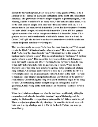 himself by his wasting ways. I saw the answerto my question ‘What is he a
Saviour from?’ carvedon a grave in Sutherland in the north of Scotland last
Saturday. The gravestone I was reading belongedto a greattheologian, John
Murray, and the words below his name were, “Thou shalt call his name Jesus
for he shall save his people from their sin.” He alone saves from sin. If it is
pardon for sin you need, then it is found in Christ. If it is deliverance from the
vast debt of sin’s wages youneed then it is found in Christ. If it is a perfect
righteousness to offer to God that you need then it is found in Christ. If it is
grace to mature, and transform the whole sinful nature then it is found in
Christ, God’s gift of a Saviour who declares that whosoeverbelievethin him
should not perish but have everlasting life.
That was the angelic message. “ASaviour has been born to you.” This meant
eyes to the blind. “A Saviour has been born to you.” This meant ears to the
deaf. “A Saviour has been born to you.” This meant feet to the lame. “A
Saviour has been born to you.” This meant cleansing for the leper. “A Saviour
has been born to you.” This meant the forgiveness ofsins and deliverance
from the wrath to come and life everlasting. Sucha Saviour is born to you.
When baby is born he is born to his parents. He is theirs. When he is the
firstborn son of the King then he is born a prince to his people and a future
King to them. “A Saviour has been born to you; he is Christ the Lord.” To
every single one of you a Saviour has been born. Christ in the flesh – for you
to receive as your prophet and priest and king. Christ dead on the cross for
your pardon. Christ taking the sting from death that there might be no sting
for you. Christ teaching that you might not go on through life in your
ignorance. Christ rising as the first fruits of all who sleep – and he’s for you
today!
When the Jewishman slayersaw what he had done, accidentallykilling his
companion, and when he heard the shouts of rage of his family, and the
baying for his blood in revenge, then what could he do? Where could he go?
There was just one place;the city of refuge. He must flee to it and be saved.
Unto you is a city of refuge and it is Christ the Lord. To him you must go
immediately.
 
