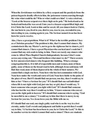 When the Jewishman was bitten by a fiery serpent and the paralysis from the
poison beganits deadly effects in him, the poisonous venom coursing through
his veins what could he do? Who or what could save him? A voice cried out,
“Look at the brazen serpent over there high on its pole.” He lookedand as he
lookedand lookedhe was saved. Unto you is a brazen serpentlifted high and
it is Christ the Lord. Look to him and be saved. All you sinners look to Christ,
the one born to you, lived to you, died to you, rose to you, ascendedto you,
interceding to you, coming again to you. The Saviour named Jesus has been
born for you to receive.
Alas, I have a greatproblem. What is it? What is the terrible problem I face
as a Christian preacher? The problem is this, that I cannot find sinners. My
commissionis like my Master’s, not to go to the righteous but to sinners, yet I
cannot find sinners. I have a greatPhysicianwho can heal men’s souls but I
cannot find any sick souls to bring to him. There are rarely any sinners who
come to Alfred Place BaptistChurch (Independent), because I don’t come
across anycrying out, “Menand brethren what must we do?” There seemto
be few unconverted sinners who frequent this building. What a strange
congregationthis is. It is full of respectable men and women, none of them
guilty, none of them on the broad road to hell, although Jesus saidmany will
find that road, none of them depraved in the whole of their natures. We
cannot find a single one here. None here who has lostcommunion with God.
None here under the wrath and curse of God. None here liable to the pains of
the place of woe. But if I should find one person, one day, then I would say to
him or her “I have a Saviour for you.” If I should find one sad individual
whose life is not right with God, just one boy or girl, then I would say, “I
know someone who can put you right with God.” If I should find someone
who has lostthe way then I would say to him, “I know someone who can set
you on the right path to heaven.” If I should find someone who is saying, “God
be merciful to me a sinner,” I would say to him that there is mercy in my
Saviour for you too. Yes Jesus loves you; the Bible tells me so.
If I should find one soul, one single guilty soul who is on the way to a lost
eternity, under God’s wrath and judgment and liable to perish then I would
say to him, “A Saviour has been born to you; he is Christ the Lord.” Is this to
be another service in which I cannot find such a sinner? There are students
 