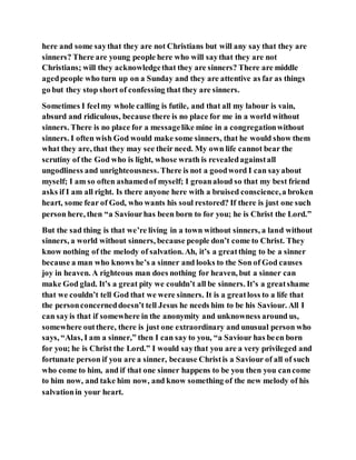 here and some saythat they are not Christians but will any say that they are
sinners? There are young people here who will saythat they are not
Christians; will they acknowledgethat they are sinners? There are middle
agedpeople who turn up on a Sunday and they are attentive as far as things
go but they stop short of confessing that they are sinners.
Sometimes I feelmy whole calling is futile, and that all my labour is vain,
absurd and ridiculous, because there is no place for me in a world without
sinners. There is no place for a messagelike mine in a congregationwithout
sinners. I often wish God would make some sinners, that he would show them
what they are, that they may see their need. My own life cannot bear the
scrutiny of the God who is light, whose wrath is revealedagainstall
ungodliness and unrighteousness. There is not a goodword I can sayabout
myself; I am so often ashamedof myself; I groanaloud so that my best friend
asks if I am all right. Is there anyone here with a bruised conscience,a broken
heart, some fear of God, who wants his soul restored? If there is just one such
person here, then “a Saviourhas been born to for you; he is Christ the Lord.”
But the sad thing is that we’re living in a town without sinners, a land without
sinners, a world without sinners, because people don’t come to Christ. They
know nothing of the melody of salvation. Ah, it’s a greatthing to be a sinner
because a man who knows he’s a sinner and looks to the Son of God causes
joy in heaven. A righteous man does nothing for heaven, but a sinner can
make God glad. It’s a great pity we couldn’t all be sinners. It’s a greatshame
that we couldn’t tell God that we were sinners. It is a greatloss to a life that
the personconcerneddoesn’t tell Jesus he needs him to be his Saviour. All I
can sayis that if somewhere in the anonymity and unknowness around us,
somewhere outthere, there is just one extraordinary and unusual person who
says, “Alas, I am a sinner,” then I can say to you, “a Saviour has been born
for you; he is Christ the Lord.” I would saythat you are a very privileged and
fortunate person if you are a sinner, because Christis a Saviour of all of such
who come to him, and if that one sinner happens to be you then you cancome
to him now, and take him now, and know something of the new melody of his
salvationin your heart.
 