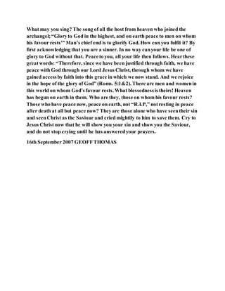 What may you sing? The song of all the host from heaven who joined the
archangel;“Gloryto God in the highest, and on earth peace to men on whom
his favour rests’” Man’s chief end is to glorify God. How can you fulfil it? By
first acknowledging that you are a sinner. In no way canyour life be one of
glory to God without that. Peaceto you, all your life then follows. Hearthese
greatwords: “Therefore, since we have been justified through faith, we have
peace with God through our Lord Jesus Christ, through whom we have
gained accessby faith into this grace in which we now stand. And we rejoice
in the hope of the glory of God” (Roms. 5:1&2). There are men and womenin
this world on whom God’s favour rests. What blessednessis theirs! Heaven
has begun on earth in them. Who are they, those on whom his favour rests?
Those who have peace now, peace on earth, not “R.I.P,” notresting in peace
after death at all but peace now? Theyare those alone who have seentheir sin
and seenChrist as the Saviour and cried mightily to him to save them. Cry to
Jesus Christ now that he will show you your sin and show you the Saviour,
and do not stop crying until he has answeredyour prayers.
16th September 2007 GEOFFTHOMAS
 