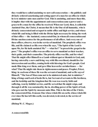 they would have called anointing we now call consecration— the publicly and
divinely ordered sanctioning and setting apart of a man for an office in which
he is to minister unto men and for God. This is anointing, and more than this,
it implies that with the appointment and consecrationcame a powerand a
grace to fit a man for the office he received. When our Lord, then, is calledthe
Anointed One, the Christ, it means that He is the One of all humanity, who is
divinely consecratedand setapart to noble office and high service, and whose
whole life and being is filled with the Divine light necessaryfor doing the work
of that office — the Anointed, consecratedOne, in whom all consecrationand
Divine unction centres for the performance of all offices. And every one of
these offices, observe, was in the service of mankind. The prophetic office was
His, and He claims it as His own when He says, "The Spirit of the Lord is
upon Me, for He hath anointed Me" — what for? "to preach the gospelto the
poor." The prophet's office was an office to serve mankind as their teacher,
their guide, and their counsellor. The priestly office was His, and for what?
That He might offer Himself as a Lamb without spot or blemish to God, and,
having enteredby a new and living way with His own blood, should live for
intercessionand sacrifice, coming forth with blessings for God's people. God
made Him king over them, and gave Him heavenfor an inheritance — for
what? That He might rule them in righteousnessand peace. Prophet, Priest,
King: in eachone of these He was the servant of mankind, and so He says of
Himself, "The Son of Man came not to be ministered unto, but to minister."
King of kings and Lord of lords He is, but Servant of servants to His brethren,
and the lordship and the kingdom that He won was won by faith and
suffering, won by faithful service, and He servedthat He might reign, and
through it all He was sustainedby the in. dwelling power of the Spirit of God,
who gave not the Spirit by measure unto Him. This is the idea of the Christ,
the consecratedOne. It means One whose whole life on earth, whose whole life
ever since He has left this earth, was devoted, is devoted, to the service of
mankind.
(Bishop W. C. Magee.)
A consecratedlife
 