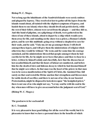 Bishop W. C. Magee.
Not so long ago the inhabitants of the SandwichIslands were sorely smitten
and plagued by leprosy. They resolvedat last to gatherall the lepers from the
islands round about, all tainted with the slightestsymptoms of leprosy, and
banish them to one island, where they should dwell and perish slowly, while
the restof their fellow. citizens were saved from the plague — and they did so.
And this band of pilgrims, on a pilgrimage of death, were gatheredon the
shore of one of these islands, about to depart by a ship which would carry
them awayfor life, and standing on the shore was a priest, a Roman Catholic
priest, and he saw this multitude going away without a shepherd to care for
their souls, and he said, "Take me, let me go amongst them; I will dwell
amongstthese lepers, and will give them the ministrations of religion which
otherwise they would be without." He went, and for some time his courage
sustained, and his ministrations blessedthat people amongstwhom he had
casthis lot for life, for he might never leave that place;and then we hear in a
letter, written by himself calmly and cheerfully, how that the disease has at
last assailedhimself, and that his hours of labour are numbered, and before
him lies the death of slow and hideous decayto which he had doomed himself
that he might save others. In that man was the heart of the priest; in that man
was to be seena manifestation of the Spirit of Christ, the Anointed One; full
surely on that soul restedthe Divine unction that strengthens and blessesmen
for noble deeds of sacrifice;and there is not one of us who, in our boasted
Protestantism, might be disposedto look down upon "the benighted priest,"
there is not one of us who might not say, "Let my soul be with his soul in the
day when men will have to give an accountbefore the judgment seatof God."
(Bishop W. C. Magee.)
The goodnews is for eachand all
H. C. Trumbull.
It is very pleasantto heargood tidings for all the restof the world; but it is
pleasanterto know that we have a personal share in the benefits of which
 