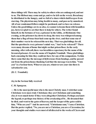 those tidings tell. There may be safetyto others who are endangered, and not
to us. The lifeboat may come and go, and we be left on the wreck. Breadmay
be distributed to the hungry, and we fail of a share which shall keepas from
starving. The physician may bring health to many, and pass us by unnoticed.
All of our condemned fellows might be pardoned, and we have no release.
Unless the goodtidings are to us also, we cannot welcome them with boundless
joy, howeverglad we are that there is help for others. The writer found
himself, in the fortunes of war, a prisoner in the Libby, at Richmond. One
evening, as the prisoners lay down to sleep, the story was whispered among
them that a flag-of-truce boat had come up the river, and that some one of
their number was to be releasedthe next day. That was glad tidings for all.
But the question in every prisoner's mind was, "Am I to be released?" There
were many dreams of home that night on that prison floor. In the early
morning, after roll-call, there was breathless expectancyforthe name of the
favoured prisoner. It was the name of Chaplain Trumbull. Those gladtidings
had a meaning for him they could not have for any of his companions. To him
there came that day the message ofdeliverance from bondage, and he passed
out from the prison-house thanking God that the message wasto him. "Unto
you" is a Saviour born. Whoeveryou are, whateverare your sins there is
salvationfor you.
(H. C. Trumbull.)
Joy in the Saviour fully received
C. H. Spurgeon.
— He is the most joyful man who is the most Christly man. I wish that some
Christians were more truly Christians: they are Christians and something
else;it were much better if they were altogetherChristians. Perhaps you know
the legend, or perhaps true history of the awakening ofSt. . He dreamed that
he died, and went to the gates ofheaven, and the keeperofthe gates saidto
him, "Who are you?" And he answered, "Christianus sum," I am a Christian.
But the porter replied, "No, you are not a Christian, you are a Ciceronian, for
your thoughts and studies were most of all directed to the works of Cicero and
 