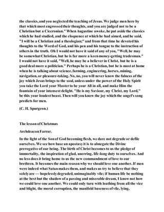 the classics,and you neglectedthe teaching of Jesus. We judge men here by
that which most engrossedtheir thoughts, and you are judged not to be a
Christian but a Ciceronian." WhenAugustine awoke, he put aside the classics
which he had studied, and the eloquence at which he had aimed, and he said,
"I will be a Christian and a theologian;" and from that time he devoted his
thoughts to the Word of God, and his pen and his tongue to the instruction of
others in the truth. Oh I would not have it said of any of you, "Well, he may
be somewhatChristian, but he is far more a keenmoney-getting tradesman."
I would not have it said, "Well, he may be a believer in Christ, but he is a
gooddeal more a politician." Perhaps he is a Christian, but he is most at home
when he is talking about science,farming, engineering, horses, mining,
navigation, or pleasure-taking. No, no, you will never know the fulness of the
joy which Jesus brings to the soul, unless under the power of the Holy Spirit
you take the Lord your Masterto be your All in all, and make Him the
fountain of your intensest delight. "He is my Saviour, my Christ, my Lord,"
be this your loudest boast. Then will you know the joy which the angel's song
predicts for men.
(C. H. Spurgeon.)
The lessonofChristmas
ArchdeaconFarrar.
In the light of the Sonof God becoming flesh, we dare not degrade or defile
ourselves. We see how base an apostasyit is to abnegate the Divine
prerogative of our being. The birth of Christ becomes to us the pledge of
immortality, the inspiration of glad, unerring, life-long duty to ourselves. And
no less does it bring home to us the new commandment of love to our
brethren. It becomes the main reasonwhy we should love one another. If men
were indeed what Satanmakes them, and makes us try to believe that they
solelyare — hopelesslydegraded, unimaginably vile; if human life be nothing
at the best but the shadow of a passing and miserable dream, I know not how
we could love one another. We could only turn with loathing from all the vice
and blight, the moral corruption, the manifold baseness ofvile, lying,
 