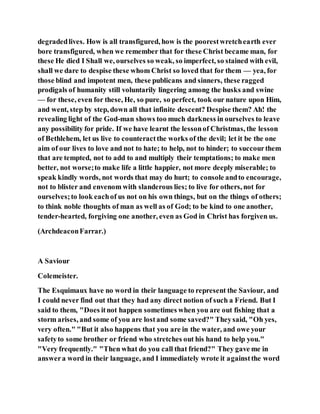 degradedlives. How is all transfigured, how is the poorestwretchearth ever
bore transfigured, when we remember that for these Christ became man, for
these He died I Shall we, ourselves so weak, so imperfect, so stained with evil,
shall we dare to despise these whom Christ so loved that for them — yea, for
those blind and impotent men, these publicans and sinners, these ragged
prodigals of humanity still voluntarily lingering among the husks and swine
— for these, even for these, He, so pure, so perfect, took our nature upon Him,
and went, step by step, down all that infinite descent? Despise them? Ah! the
revealing light of the God-man shows too much darkness in ourselves to leave
any possibility for pride. If we have learnt the lessonof Christmas, the lesson
of Bethlehem, let us live to counteractthe works of the devil; let it be the one
aim of our lives to love and not to hate; to help, not to hinder; to succourthem
that are tempted, not to add to and multiply their temptations; to make men
better, not worse;to make life a little happier, not more deeply miserable; to
speak kindly words, not words that may do hurt; to console andto encourage,
not to blister and envenom with slanderous lies; to live for others, not for
ourselves;to look eachof us not on his own things, but on the things of others;
to think noble thoughts of man as well as of God; to be kind to one another,
tender-hearted, forgiving one another, even as God in Christ has forgiven us.
(ArchdeaconFarrar.)
A Saviour
Colemeister.
The Esquimaux have no word in their language to represent the Saviour, and
I could never find out that they had any direct notion of such a Friend. But I
said to them, "Does itnot happen sometimes when you are out fishing that a
storm arises, and some of you are lostand some saved?" Theysaid, "Oh yes,
very often." "But it also happens that you are in the water, and owe your
safetyto some brother or friend who stretches out his hand to help you."
"Very frequently." "Then what do you call that friend?" They gave me in
answera word in their language, and I immediately wrote it againstthe word
 