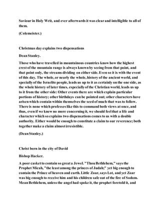 Saviour in Holy Writ, and ever afterwards it was clearand intelligible to all of
them.
(Colemeister.)
Christmas day explains two dispensations
DeanStanley.
Those who have travelled in mountainous countries know how the highest
crestof the mountain range is always knownby seeing from that point, and
that point only, the streams dividing on either side. Even so it is with the event
of this day. The whole, or nearly the whole, history of the ancient world, and
speciallyof the Israelite people, leads us up to it as certainly on the one side, as
the whole history of later times, especiallyofthe Christian world, leads us up
to it from the other side: Other events there are which explain particular
portions of history; other birthdays can be pointed out; other characters have
arisenwhich contain within themselves the seedof much that was to follow.
There is none which professes like this to command both views at once, and
thus, even if we knew no more concerning it, we should feelthat a life and
characterwhich so explains two dispensations comes to us with a double
authority. Either would be enough to constitute a claim to our reverence;both
togethermake a claim almostirresistible.
(DeanStanley.)
Christ born in the city of David
Bishop Hacker.
A poor casketto contain so greata Jewel. "ThouBethlehem," says the
Prophet Micah, "the leastamong the princes of Judah;" yet big enough to
contain the Prince of heaven and earth. Little Zoar, says Lot, and yet Zoar
was big enough to receive him and his children safe out of the fire of Sodom.
MeanBethlehem, unless the angelhad spoke it, the prophet foretold it, and
 