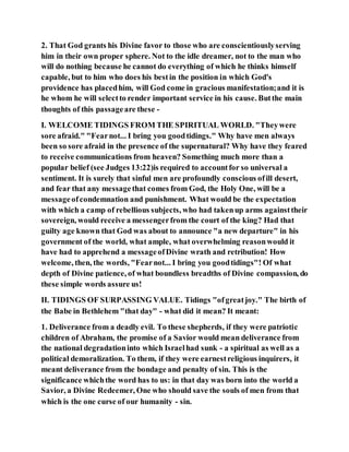 2. That God grants his Divine favor to those who are conscientiouslyserving
him in their own proper sphere. Not to the idle dreamer, not to the man who
will do nothing because he cannot do everything of which he thinks himself
capable, but to him who does his bestin the position in which God's
providence has placedhim, will God come in gracious manifestation;and it is
he whom he will selectto render important service in his cause. Butthe main
thoughts of this passageare these -
I. WELCOME TIDINGS FROM THE SPIRITUAL WORLD. "Theywere
sore afraid." "Fearnot... I bring you goodtidings." Why have men always
been so sore afraid in the presence of the supernatural? Why have they feared
to receive communications from heaven? Something much more than a
popular belief (see Judges 13:22)is required to accountfor so universal a
sentiment. It is surely that sinful men are profoundly conscious ofill desert,
and fear that any messagethat comes from God, the Holy One, will be a
messageofcondemnation and punishment. What would be the expectation
with which a camp of rebellious subjects, who had takenup arms againsttheir
sovereign, would receive a messengerfrom the court of the king? Had that
guilty age known that God was about to announce "a new departure" in his
government of the world, what ample, what overwhelming reasonwould it
have had to apprehend a messageofDivine wrath and retribution! How
welcome, then, the words, "Fearnot... I bring you goodtidings"! Of what
depth of Divine patience, of what boundless breadths of Divine compassion, do
these simple words assure us!
II. TIDINGS OF SURPASSING VALUE. Tidings "ofgreatjoy." The birth of
the Babe in Bethlehem "that day" - what did it mean? It meant:
1. Deliverance from a deadly evil. To these shepherds, if they were patriotic
children of Abraham, the promise of a Savior would mean deliverance from
the national degradationinto which Israelhad sunk - a spiritual as well as a
political demoralization. To them, if they were earnestreligious inquirers, it
meant deliverance from the bondage and penalty of sin. This is the
significance whichthe word has to us: in that day was born into the world a
Savior, a Divine Redeemer, One who should save the souls of men from that
which is the one curse of our humanity - sin.
 