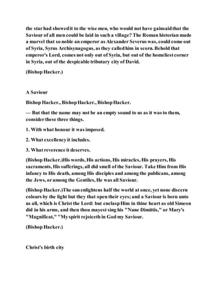 the starhad showedit to the wise men, who would not have gainsaidthat the
Saviour of all men could be laid in such a village? The Roman historian made
a marvel that so noble an emperor as Alexander Severus was, could come out
of Syria, Syrus Archisynagogus, as they calledhim in scorn. Behold that
emperor's Lord, comes not only out of Syria, but out of the homeliestcorner
in Syria, out of the despicable tributary city of David.
(Bishop Hacker.)
A Saviour
Bishop Hacker., BishopHacker., BishopHacker.
— But that the name may not be an empty sound to us as it was to them,
considerthese three things.
1. With what honour it was imposed.
2. What excellencyit includes.
3. What reverence it deserves.
(Bishop Hacker.)His words, His actions, His miracles, His prayers, His
sacraments, His sufferings, all did smell of the Saviour. Take Him from His
infancy to His death, among His disciples and among the publicans, among
the Jews, oramong the Gentiles, He was all Saviour.
(Bishop Hacker.)The sunenlightens half the world at once, yet none discern
colours by the light but they that open their eyes;and a Saviour is born unto
us all, which is Christ the Lord: but enclaspHim in thine heart as old Simeon
did in his arms, and then thou mayest sing his "Nune Dimittis," or Mary's
"Magnificat," "Myspirit rejoiceth in God my Saviour.
(Bishop Hacker.)
Christ's birth city
 