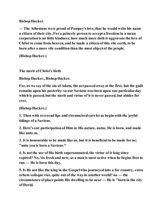 Bishop Hacker.
— The Athenians were proud of Pompey's love, that he would write his name
a citizen of their city. For a princely person to accepta freedom in a mean
corporationis no little kindness;how much more doth it aggravate the love of
Christ to come from heaven, and be made a citizen of this vile earth, to be
born after a more vile condition than the most abjectof the people.
(Bishop Hacker.)
The merit of Christ's birth
Bishop Hacker., BishopHacker.
For, as we say of the sin of Adam, the actpassedawayat the first, but the guilt
remains upon his posterity: so our Saviour was born upon one particular day
which is passed, but the merit and virtue of it is never passed, but abides for
ever.
(Bishop Hacker.)
1. Then with reverend lips and circumcisedears let us begin with the joyful
tidings of a Saviour.
2. Here's our participation of Him in His nature, natus, He is born, and made
like unto us.
3. It is honourable to be made like us, but it is beneficial to be made for us;
"unto you is born a Saviour."
4. Is not the use of His birth superannuated, the virtue of it long since
expired? No, 'tis fresh and new; as a man is most active when he begins first to
run — He is born this day.
5. Is He not like the king in the Gospelwho journeyed into a far country, extra
orbem solisque vias, quite out of the wayin another world? no — the
circumstance of place points His dwelling to be near — He is "born in the city
of David.
 