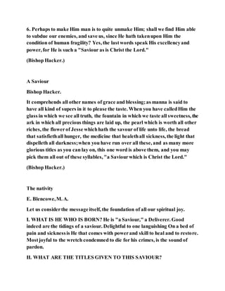 6. Perhaps to make Him man is to quite unmake Him; shall we find Him able
to subdue our enemies, and save us, since He hath takenupon Him the
condition of human fragility? Yes, the lastwords speak His excellencyand
power, for He is such a "Saviour as is Christ the Lord."
(Bishop Hacker.)
A Saviour
Bishop Hacker.
It comprehends all other names of grace and blessing;as manna is said to
have all kind of supers in it to please the taste. When you have calledHim the
glass in which we see all truth, the fountain in which we taste all sweetness, the
ark in which all precious things are laid up, the pearl which is worth all other
riches, the flowerof Jesse whichhath the savour of life unto life, the bread
that satisfiethall hunger, the medicine that healethall sickness, the light that
dispelleth all darkness;when you have run over all these, and as many more
glorious titles as you can lay on, this one word is above them, and you may
pick them all out of these syllables, "a Saviourwhich is Christ the Lord."
(Bishop Hacker.)
The nativity
E. Blencowe,M. A.
Let us considerthe messageitself, the foundation of all our spiritual joy.
I. WHAT IS HE WHO IS BORN? He is "a Saviour," a Deliverer. Good
indeed are the tidings of a saviour. Delightful to one languishing On a bed of
pain and sicknessis He that comes with powerand skill to heal and to restore.
Mostjoyful to the wretch condemned to die for his crimes, is the sound of
pardon.
II. WHAT ARE THE TITLES GIVEN TO THIS SAVIOUR?
 