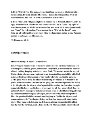 1. He is "Christ." As His name, Jesus, signifies a saviour, so Christ signifies
the anointed. He is an anointed Saviour. Thus is He distinguished from all
other saviours. The title "Christ" also teaches us His office.
2. He is "the Lord." High and glorious name I He is Jehovah. He is "Lord" by
right of creation, in His Divine and eternal nature. He is "Lord" by right of
inheritance; man, as MediatorbetweenGod and man. He is more particularly
our "Lord" by redemption. These names, then, "Christ, the Lord," show
Him, an all-sufficient Saviour; show Him, God and man united in one Person:
as man to suffer, as God to redeem.
(E. Blencowe,M. A.)
COMMENTARIES
Matthew Henry's Concise Commentary
2:8-20 Angels were heralds of the new-born Saviour, but they were only sent
to some poor, humble, pious, industrious shepherds, who were in the business
of their calling, keeping watchover their flock. We are not out of the way of
Divine visits, when we are employed in an honestcalling, and abide with God
in it. Let God have the honour of this work;Glory to God in the highest.
God's good-will to men, manifestedin sending the Messiah, redounds to his
praise. Other works of God are for his glory, but the redemption of the world
is for his glory in the highest. God's goodwillin sending the Messiah, brought
peace into this lowerworld. Peace is here put for all that goodwhich flows to
us from Christ's taking our nature upon him. This is a faithful saying, attested
by an innumerable company of angels, and wellworthy of all acceptation,
That the good-willof God toward men, is glory to God in the highest, and
peace on the earth. The shepherds lost no time, but came with haste to the
place. They were satisfied, and made knownabroad concerning this child,
that he was the Saviour, even Christ the Lord. Mary carefully observed and
 