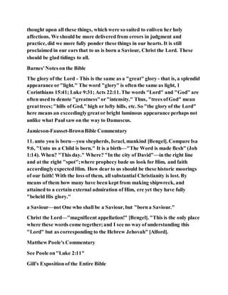 thought upon all these things, which were so suited to enliven her holy
affections. We should be more delivered from errors in judgment and
practice, did we more fully ponder these things in our hearts. It is still
proclaimed in our ears that to us is born a Saviour, Christ the Lord. These
should be glad tidings to all.
Barnes'Notes on the Bible
The glory of the Lord - This is the same as a "great" glory - that is, a splendid
appearance or"light." The word "glory" is often the same as light, 1
Corinthians 15:41; Luke 9:31; Acts 22:11. The words "Lord" and "God" are
often used to denote "greatness"or"intensity." Thus, "trees ofGod" mean
greattrees;"hills of God," high or lofty hills, etc. So "the glory of the Lord"
here means an exceedinglygreator bright luminous appearance perhaps not
unlike what Paul saw on the way to Damascus.
Jamieson-Fausset-BrownBible Commentary
11. unto you is born—you shepherds, Israel, mankind [Bengel]. Compare Isa
9:6, "Unto us a Child is born." It is a birth—"The Word is made flesh" (Joh
1:14). When? "This day." Where? "In the city of David"—in the right line
and at the right "spot";where prophecy bade us look for Him, and faith
accordinglyexpectedHim. How dear to us should be these historic moorings
of our faith! With the loss of them, all substantial Christianity is lost. By
means of them how many have been kept from making shipwreck, and
attained to a certain external admiration of Him, ere yet they have fully
"beheld His glory."
a Saviour—not One who shall be a Saviour, but "born a Saviour."
Christ the Lord—"magnificent appellation!" [Bengel]. "This is the only place
where these words come together;and I see no way of understanding this
"Lord" but as corresponding to the Hebrew Jehovah" [Alford].
Matthew Poole's Commentary
See Poole on"Luke 2:11"
Gill's Exposition of the Entire Bible
 