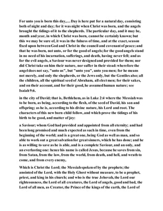 For unto you is born this day,.... Day is here put for a natural day, consisting
both of night and day; for it was night when Christ was born, and the angels
brought the tidings of it to the shepherds. The particular day, and it may be,
month and year, in which Christ was born, cannotbe certainly known; but
this we may be sure of, it was in the fulness of time, and at the exact, season
fixed upon betweenGod and Christ in the council and covenantof peace;and
that he was born, not unto, or for the goodof angels;for the goodangels stand
in no need of his incarnation, sufferings, and death, having never fell; and as
for the evil angels, a Saviour was never designedand provided for them; nor
did Christ take on him their nature, nor suffer in their stead:wherefore the
angeldoes not say, "unto us", but "unto you", unto you men; for he means
not merely, and only the shepherds, or the Jews only, but the Gentiles also;all
the children, all the spiritual seedof Abraham, all electmen; for their sakes,
and on their account, and for their good, he assumedhuman nature; see
Isaiah9:6.
in the city of David; that is, Bethlehem, as in Luke 2:4 where the Messiahwas
to be born, as being, according to the flesh, of the seedof David, his son and
offspring; as he is, according to his divine nature, his Lord and root. The
characters ofthis new born child follow, and which prove the tidings of his
birth to be good, and matter of joy:
a Saviour; whom God had provided and appointed from all eternity; and had
been long promised and much expected as such in time, even from the
beginning of the world; and is a greatone, being God as well as man, and so
able to work out a greatsalvationfor greatsinners, which he has done; and he
is as willing to save as he is able, and is a complete Saviour, and an only, and
an everlasting one: hence his name is called Jesus, because he saves from sin,
from Satan, from the law, from the world, from death, and hell, and wrath to
come, and from every enemy,
Which is Christ the Lord; the Messiahspokenof by the prophets; the
anointed of the Lord, with the Holy Ghost without measure, to be a prophet,
priest, and king in his church; and who is the true Jehovah, the Lord our
righteousness, the Lord of all creatures, the Lord of angels, goodand bad, the
Lord of all men, as Creator, the Prince of the kings of the earth, the Lord of
 