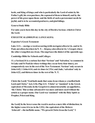 lords, and King of kings;and who is particularly the Lord of saints by his
Father's gift, his own purchase, the espousalof them to himself, and by the
powerof his grace upon them: and the birth of such a personmust needs be
joyful, and is to be accountedgoodnews, and glad tidings.
Geneva Study Bible
For unto you is born this day in the city of David a Saviour, which is Christ
the Lord.
EXEGETICAL(ORIGINAL LANGUAGES)
Expositor's Greek Testament
Luke 2:11.—σωτήρ:a word occurring (with σωτηρία) often in Lk. and in St.
Paul, not often elsewhere in N. T.—Κύριος:also often in Lk.’s Gospel, where
the other evangelists use Jesus. The angeluses the dialect of the apostolic age.
Cambridge Bible for Schools andColleges
11. a Saviour] It is a curious fact that ‘Saviour’ and ‘Salvation,’so common in
St Luke and St Paul (in whose writings they occur forty-four times), are
comparatively rare in the rest of the New Testament. ‘Saviour’ only occurs in
John 4:42; 1 John 4:14; and six times in 2 Pet. and Jude; ‘salvation’ only in
John 4:22, and thirteen times in the rest of the N. T.
Christ the Lord] “God hath made that same Jesus whom ye crucified both
Lord and Christ,” Acts 2:36; Php 2:11. ‘Christ’ or ‘Anointed’ is the Greek
equivalent of Messiah. In the Gospels it is almostinvariably an appellative,
‘the Christ.’ But as time advanced it was more and more used without the
article as a proper name. Our Lord was ‘anointed’ with the Holy Spirit as
Prophet, Priestand King.
the Lord] In the lowersense the word is used as a mere title of distinction; in
the higher sense it is (as in the LXX.) the equivalent of the Hebrew
‘Jehovah’—the ineffable name. “We preach Christ Jesus the Lord,” 2
 