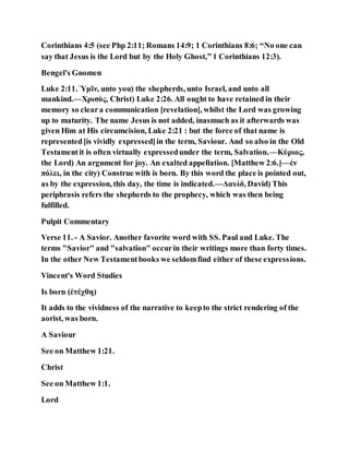Corinthians 4:5 (see Php 2:11; Romans 14:9; 1 Corinthians 8:6; “No one can
say that Jesus is the Lord but by the Holy Ghost,” 1 Corinthians 12:3).
Bengel's Gnomen
Luke 2:11. Ὑμῖν, unto you) the shepherds, unto Israel, and unto all
mankind.—Χρισὸς, Christ) Luke 2:26. All ought to have retained in their
memory so cleara communication [revelation], whilst the Lord was growing
up to maturity. The name Jesus is not added, inasmuch as it afterwards was
given Him at His circumcision, Luke 2:21 : but the force of that name is
represented[is vividly expressed]in the term, Saviour. And so also in the Old
Testamentit is often virtually expressedunder the term, Salvation.—Κύριος,
the Lord) An argument for joy. An exalted appellation. [Matthew 2:6.]—ἐν
πόλει, in the city) Construe with is born. By this word the place is pointed out,
as by the expression, this day, the time is indicated.—Δαυὶδ, David) This
periphrasis refers the shepherds to the prophecy, which was then being
fulfilled.
Pulpit Commentary
Verse 11. - A Savior. Another favorite word with SS. Paul and Luke. The
terms "Savior" and "salvation" occurin their writings more than forty times.
In the other New Testamentbooks we seldomfind either of these expressions.
Vincent's Word Studies
Is born (ἐτέχθη)
It adds to the vividness of the narrative to keepto the strict rendering of the
aorist, was born.
A Saviour
See on Matthew 1:21.
Christ
See on Matthew 1:1.
Lord
 