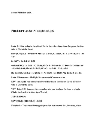 See on Matthew 21:3.
PRECEPT AUSTIN RESOURCES
Luke 2:11 for today in the city of David there has been born for you a Savior,
who is Christ the Lord.
unto (KJV): Lu 1:69 Isa 9:6 Mt 1:21 Ga 4:4,5 2Ti1:9,10 Tit 2:10-14 3:4-7 1Jn
4:14
in (KJV): Lu 2:4 Mt 1:21
which (KJV): Lu 2:26 1:43 20:41,42 Ge 3:15 49:10 Ps 2:2 Da 9:24-26 Mt 1:16
16:16 Joh 1:41,45 6:69 7:25-27,41 20:31 Ac 2:36 17:3 1Jn5:1
the Lord (KJV): Lu 1:43 20:42-44 Ac 10:36 1Co 15:47 Php 2:11 3:8 Col 2:6
Luke 2 Resources - Multiple Sermons and Commentaries
ESV Luke 2:11 Forunto you is born this day in the city of David a Savior,
who is Christ the Lord.
YLT Luke 2:11 because there was born to you to-day a Saviour -- who is
Christ the Lord -- in the city of David,
JESUS BORN:
SAVIOR (2) CHRIST (3) LORD
For (hoti) - The subordinating conjunction hoti means that, because, since.
 