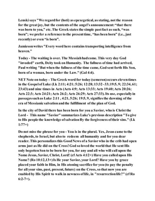 Lenski says "We regardfor (hoti) as epexegetical, as stating, not the reason
for the greatjoy, but the contents of the angel’s announcement:“that there
was born to you,” etc. The Greek states the simple pastfact as such, “was
born”; we prefer a reference to the presenttime, “has been born” (i.e., just
recently) or even “is born”.
Jamiesonwrites "Every word here contains transporting intelligence from
heaven."
Today - The waiting is over. The Messiahhadcome. This very day God
"invaded" earth, Deity took on Humanity. The fullness of time had arrived,
Paul writing "But when the fullness of the time came, God sent forth His Son,
born of a woman, born under the Law." (Gal 4:4).
NET Note on today - The Greek word for today (semeron)occurs eleventimes
in the Gospelof Luke (Lk 2:11; 4:21; 5:26; 12:28;13:32–33;19:5, 9; 22:34, 61;
23:43)and nine times in Acts (Acts 4:9; Acts 13:33; Acts 19:40;Acts 20:26;
Acts 22:3; Acts 24:21;Acts 26:2; Acts 26:29; Acts 27:33). Its use, especiallyin
passagessuchas Luke 2:11 , 4:21, 5:26; 19:5, 9, signifies the dawning of the
era of Messianic salvationandthe fulfillment of the plan of God.
In the city of David there has been born for you a Savior, who is Christ the
Lord - This name "Savior" summarizes Luke's previous description "To give
to His people the knowledge ofsalvationBy the forgiveness oftheir sins." (Lk
1:77+)
Do not miss the phrase for you - You is in the plural. Yes, Jesus came to the
shepherds, to Israel, but also to redeem all humanity and for you dear
reader. This personalizes this GoodNews of a Saviorwho in the crib had open
arms just as He did on the Cross!God so loved the world that He sent His
only begottenSon to be born for you, for any and all who will call upon the
Name Jesus, Savior, Christ, Lord! (cf Acts 4:12+) Have you calledupon His
Name? (Ro 10:12,13+)Is He your Savior, your Lord? Have you by grace
placed your faith in Him, in His atoning sacrifice for you (to pay the penalty
for all your sins, past, present, future) on the Cross, so that now you are
enabled by His Spirit to walk in newness oflife, in "resurrectionlife?" (cf Ro
6:2-7+).
 