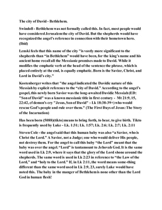 The city of David - Bethlehem.
Swindoll - Bethlehem was not formally called this. In fact, most people would
have consideredJerusalemthe city of David. But the shepherds would have
recognizedthe angel’s reference in connectionwith their hometown hero.
(Ibid)
Lenski feels that this name of the city "is vastly more significant to the
shepherds than “in Bethlehem” would have been, for the king’s name and his
ancient home recallall the Messianic promises made to David. While it
modifies the emphatic verb at the head of the sentence the phrase, which is
placed entirely at the end, is equally emphatic. Born is the Savior, Christ, and
Lord in David’s city."
Kostenbergerwrites that "the angelindicated the Davidic nature of this
Messiahby explicit reference to the “city of David.” According to the angel’s
gospel, this newly born Savior was the long-awaitedDavidic Messiah(ED:
"Sonof David" was a known messianic title in first century - Mt 21:9, 15,
22:42, cf demon's cry "Jesus,Sonof David" - Lk 18:38-39+)who would
rescue God’s people and rule over them." (The First Days of Jesus:The Story
of the Incarnation)
Has been born (5088)(tikto)means to bring forth, to bear, to give birth. Tikto
is frequently used by Luke - Lk. 1:31; Lk. 1:57; Lk. 2:6; Lk. 2:7; Lk. 2:11
Steven Cole - the angel said that this human baby was also “a Savior, who is
Christ the Lord.” A Savior, not a Judge; one who would deliver His people,
not destroythem. For the angel to call this baby “the Lord” meant that the
baby was over the angel. “Lord” is tantamount to Jehovah God. It is the same
word used in Lk 2:9, where it says that the glory of the Lord shone around the
shepherds. The same word is used in Lk 2:23 in reference to “the Law of the
Lord,” and “holy to the Lord.” If, in Lk 2:11, the word means some-thing
different than the same word used in Lk 2:9, 23, surely Luke would have
noted this. The baby in the manger of Bethlehemis none other than the Lord
God in human flesh!
 
