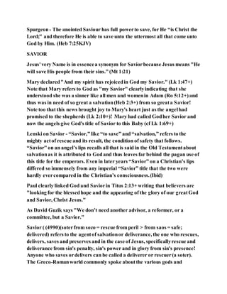 Spurgeon- The anointed Saviour has full powerto save, for He “is Christ the
Lord;” and therefore He is able to save unto the uttermost all that come unto
God by Him. (Heb 7:25KJV)
SAVIOR
Jesus'very Name is in essencea synonym for Saviorbecause Jesus means "He
will save His people from their sins.” (Mt 1:21)
Mary declared"And my spirit has rejoicedin God my Savior." (Lk 1:47+)
Note that Mary refers to God as "my Savior" clearlyindicating that she
understood she was a sinner like all men and womenin Adam (Ro 5:12+)and
thus was in need of so great a salvation(Heb 2:3+) from so greata Savior!
Note too that this news brought joy to Mary's heart just as the angelhad
promised to the shepherds (Lk 2:10+)! Mary had called Godher Savior and
now the angels give God's title of Savior to this Baby (cf Lk 1:69+)
Lenski on Savior - “Savior,” like “to save” and “salvation,” refers to the
mighty actof rescue and its result, the condition of safety that follows.
“Savior” on an angel’s lips recalls all that is said in the Old Testamentabout
salvationas it is attributed to Godand thus leaves far behind the pagan use of
this title for the emperors. Even in later years “Savior” on a Christian’s lips
differed so immensely from any imperial “Savior” title that the two were
hardly evercompared in the Christian’s consciousness.(Ibid)
Paul clearly linked God and Saviorin Titus 2:13+ writing that believers are
"looking for the blessedhope and the appearing of the glory of our greatGod
and Savior, Christ Jesus."
As David Guzik says "We don’t need another advisor, a reformer, or a
committee, but a Savior."
Savior ( (4990)(soterfrom sozo = rescue from peril > from saos = safe;
delivered) refers to the agentof salvationor deliverance, the one who rescues,
delivers, saves and preserves and in the case of Jesus, specificallyrescue and
deliverance from sin's penalty, sin's power and in glory from sin's presence!
Anyone who saves ordelivers can be called a deliverer or rescuer(a soter).
The Greco-Romanworld commonly spoke aboutthe various gods and
 