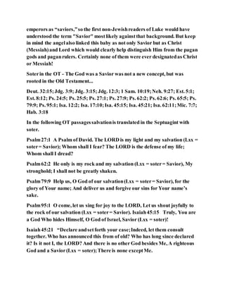 emperors as “saviors,”so the first non-Jewishreaders of Luke would have
understood the term "Savior" mostlikely againstthat background. But keep
in mind the angelalso linked this baby as not only Savior but as Christ
(Messiah)and Lord which would clearly help distinguish Him from the pagan
gods and paganrulers. Certainly none of them were ever designatedas Christ
or Messiah!
Soterin the OT - The God was a Savior was not a new concept, but was
rooted in the Old Testament...
Deut. 32:15;Jdg. 3:9; Jdg. 3:15; Jdg. 12:3; 1 Sam. 10:19;Neh. 9:27; Est. 5:1;
Est. 8:12; Ps. 24:5; Ps. 25:5; Ps. 27:1; Ps. 27:9; Ps. 62:2; Ps. 62:6; Ps. 65:5; Ps.
79:9; Ps. 95:1; Isa. 12:2; Isa. 17:10;Isa. 45:15; Isa. 45:21; Isa. 62:11;Mic. 7:7;
Hab. 3:18
In the following OT passagessalvationis translated in the Septuagint with
soter.
Psalm27:1 A Psalm of David. The LORD is my light and my salvation (Lxx =
soter= Savior); Whom shall I fear? The LORD is the defense of my life;
Whom shall I dread?
Psalm62:2 He only is my rock and my salvation (Lxx = soter= Savior), My
stronghold; I shall not be greatly shaken.
Psalm79:9 Help us, O God of our salvation(Lxx = soter= Savior), for the
glory of Your name; And deliver us and forgive our sins for Your name’s
sake.
Psalm95:1 O come, let us sing for joy to the LORD, Let us shout joyfully to
the rock of our salvation (Lxx = soter= Savior). Isaiah45:15 Truly, You are
a God Who hides Himself, O God of Israel, Savior (Lxx = soter)!
Isaiah45:21 “Declare andsetforth your case;Indeed, let them consult
together. Who has announced this from of old? Who has long since declared
it? Is it not I, the LORD? And there is no other God besides Me, A righteous
God and a Savior(Lxx = soter);There is none exceptMe.
 