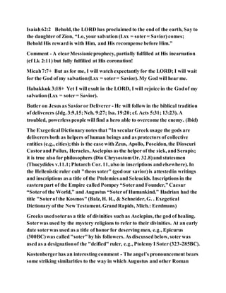 Isaiah62:2 Behold, the LORD has proclaimed to the end of the earth, Say to
the daughter of Zion, “Lo, your salvation (Lxx = soter= Savior) comes;
Behold His reward is with Him, and His recompense before Him.”
Comment - A clearMessianicprophecy, partially fulfilled at His incarnation
(cf Lk 2:11) but fully fulfilled at His coronation!
Micah7:7+ But as for me, I will watchexpectantly for the LORD; I will wait
for the God of my salvation(Lxx = soter= Savior). My God will hear me.
Habakkuk 3:18+ Yet I will exult in the LORD, I will rejoice in the Godof my
salvation(Lxx = soter= Savior).
Butler on Jesus as Savioror Deliverer - He will follow in the biblical tradition
of deliverers (Jdg. 3:9,15;Neh. 9:27; Isa. 19:20; cf. Acts 5:31; 13:23). A
troubled, powerless people will find a hero able to overcome the enemy. (Ibid)
The ExegeticalDictionarynotes that "In secularGreek usage the gods are
deliverers both as helpers of human beings and as protectors of collective
entities (e.g., cities);this is the case with Zeus, Apollo, Poseidon, the Dioscuri
Castorand Pollux, Heracles, Asclepius as the helper of the sick, and Serapis;
it is true also for philosophers (Dio ChrysostomOr. 32.8)and statesmen
(Thucydides v.11.1;Plutarch Cor. 11, also in inscriptions and elsewhere). In
the Hellenistic ruler cult "theos soter" (godour savior)is attestedin writings
and inscriptions as a title of the Ptolemies and Seleucids. Inscriptions in the
easternpart of the Empire called Pompey “Soterand Founder,” Caesar
“Soterof the World,” and Augustus “Soterof Humankind.” Hadrian had the
title "Soterof the Kosmos" (Balz, H. R., & Schneider, G. . Exegetical
Dictionary of the New Testament. GrandRapids, Mich.: Eerdmans)
Greeks usedsoteras a title of divinities such as Asclepius, the god of healing.
Soterwas used by the mystery religions to refer to their divinities. At an early
date soterwas used as a title of honor for deserving men, e.g., Epicurus
(300BC)was called"soter"by his followers. As discussedbelow, soterwas
used as a designationof the "deified" ruler, e.g., Ptolemy I Soter (323-285BC).
Kostenbergerhas an interesting comment - The angel’s pronouncement bears
some striking similarities to the way in which Augustus and other Roman
 