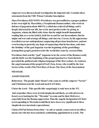 emperors were discussedand worshipedin the imperial cult. Considerthese
statements from the 9 BC Priene Calendar Inscription:
Since Providence (ED NOTE:Providence was personifiedas a proper goddess
in her own right by Macrobius, a Neoplatonic Romanauthor, who wrote in
defense of paganismabout 400 CE.), which has ordered all things and is
deeply interestedin our life, has setin most perfectorder by giving us
Augustus, whom she filled with virtue that he might benefit humankind,
sending him as a savior[sōtēr], both for us and for our descendants, that he
might end war and arrange all things, and since he, Caesar, by his appearance
(excelledeven our anticipations), surpassing all previous benefactors, and not
even leaving to posterity any hope of surpassing what he has done, and since
the birthday of the godAugustus was the beginning of the goodtidings
[euangelion;gospel, goodnews]for the world that came by reasonofhim.
Providence had sentthe “god” Augustus to be the saviorof the Roman world,
and his birth was the beginning of the gospel(goodnews). Such rhetoric
pervaded the political and religious language ofthe first century. In contrast,
the angelannounced the gospelof God’s Son, Jesus, who would be the true
Savior of the world. (The First Days of Jesus:The Story of the Incarnation)
MESSIAH:
ANOINTED ONE
Robertson- The people under Rome's rule came to call the emperor “Savior”
and Christians took the word and used it of Christ.
Christ the Lord - This specific title surprisingly is only here in the NT.
And remember these were Jewishshepherds and likely, as with all Jews in
Israel, were looking for the "Messiah," to come and be their Deliverer,
especiallyfrom the Roman oppression. Thus the angelic designationof Christ
(corresponding to Messiah)would likely have been very significant to these
shepherds (see messianic expectations).
Christ (5547)(Christosfrom chrio = to rub or anoint, consecrate to an office)
means one who has been anointed, symbolizing appointment to a task. The
 